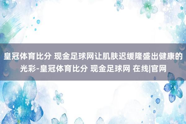 皇冠体育比分 现金足球网让肌肤迟缓隆盛出健康的光彩-皇冠体育比分 现金足球网 在线|官网