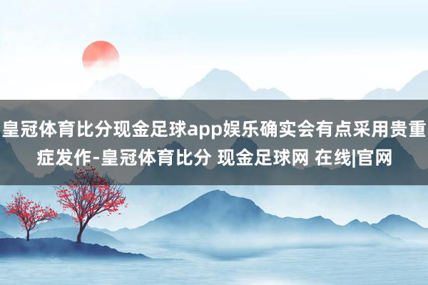 皇冠体育比分现金足球app娱乐确实会有点采用贵重症发作-皇冠体育比分 现金足球网 在线|官网