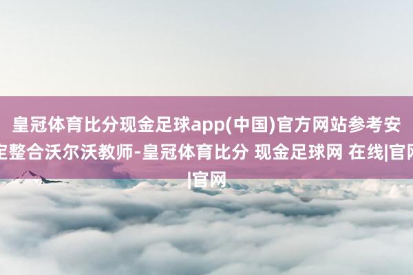 皇冠体育比分现金足球app(中国)官方网站参考安定整合沃尔沃教师-皇冠体育比分 现金足球网 在线|官网