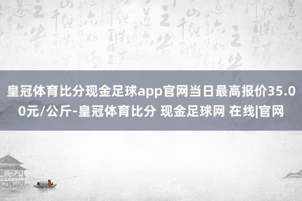 皇冠体育比分现金足球app官网当日最高报价35.00元/公斤-皇冠体育比分 现金足球网 在线|官网