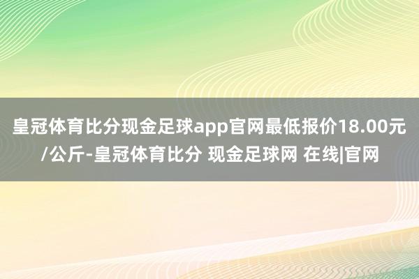 皇冠体育比分现金足球app官网最低报价18.00元/公斤-皇冠体育比分 现金足球网 在线|官网