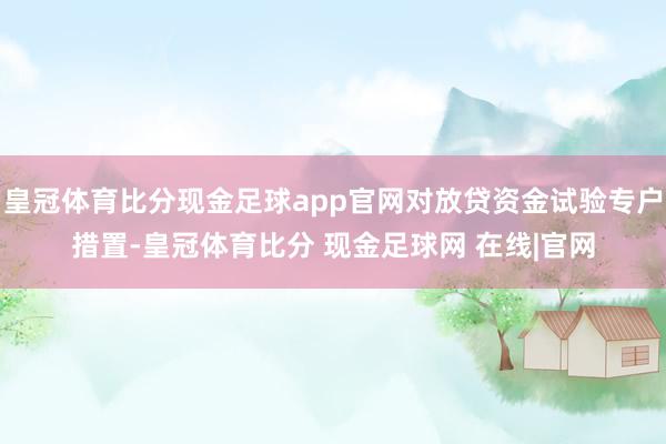 皇冠体育比分现金足球app官网对放贷资金试验专户措置-皇冠体育比分 现金足球网 在线|官网