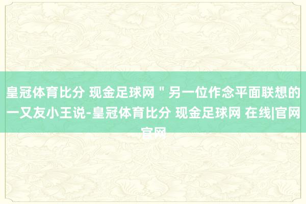 皇冠体育比分 现金足球网＂另一位作念平面联想的一又友小王说-皇冠体育比分 现金足球网 在线|官网