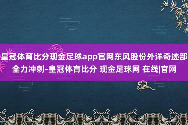 皇冠体育比分现金足球app官网东风股份外洋奇迹部全力冲刺-皇冠体育比分 现金足球网 在线|官网