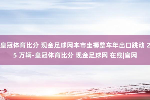 皇冠体育比分 现金足球网本市坐褥整车年出口跳动 25 万辆-皇冠体育比分 现金足球网 在线|官网