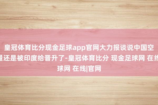 皇冠体育比分现金足球app官网大力报谈说中国空兵力量还是被印度给晋升了-皇冠体育比分 现金足球网 在线|官网