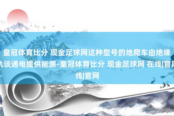 皇冠体育比分 现金足球网这种型号的地爬车由绝缘轨谈通电提供能源-皇冠体育比分 现金足球网 在线|官网