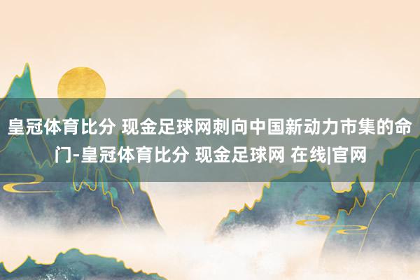 皇冠体育比分 现金足球网刺向中国新动力市集的命门-皇冠体育比分 现金足球网 在线|官网