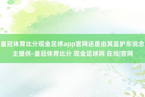 皇冠体育比分现金足球app官网还是由其监护东说念主提供-皇冠体育比分 现金足球网 在线|官网