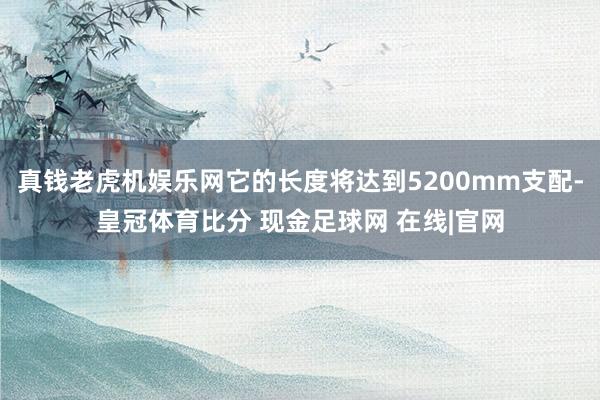 真钱老虎机娱乐网它的长度将达到5200mm支配-皇冠体育比分 现金足球网 在线|官网