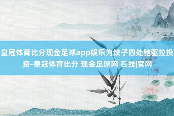 皇冠体育比分现金足球app娱乐为饺子四处驰驱拉投资-皇冠体育比分 现金足球网 在线|官网