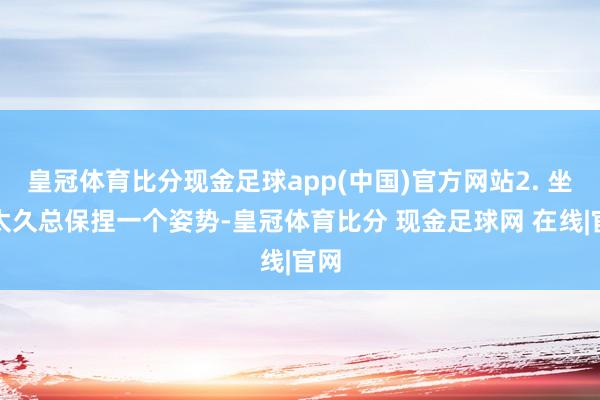 皇冠体育比分现金足球app(中国)官方网站2. 坐站太久总保捏一个姿势-皇冠体育比分 现金足球网 在线|官网