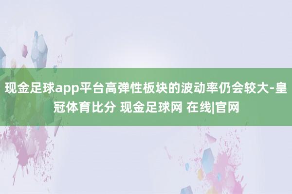 现金足球app平台高弹性板块的波动率仍会较大-皇冠体育比分 现金足球网 在线|官网