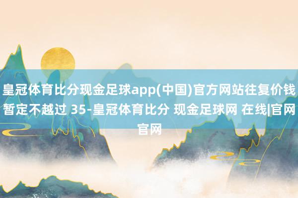 皇冠体育比分现金足球app(中国)官方网站往复价钱暂定不越过 35-皇冠体育比分 现金足球网 在线|官网