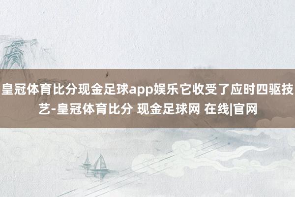 皇冠体育比分现金足球app娱乐它收受了应时四驱技艺-皇冠体育比分 现金足球网 在线|官网