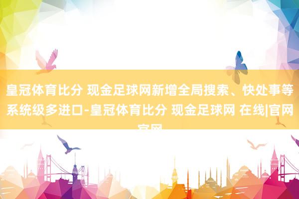 皇冠体育比分 现金足球网新增全局搜索、快处事等系统级多进口-皇冠体育比分 现金足球网 在线|官网