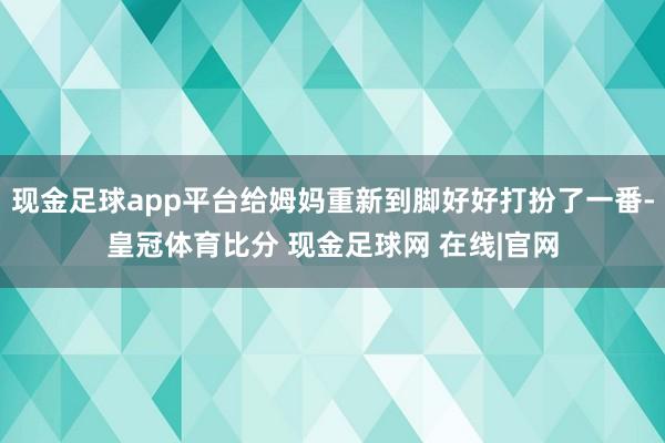 现金足球app平台给姆妈重新到脚好好打扮了一番-皇冠体育比分 现金足球网 在线|官网