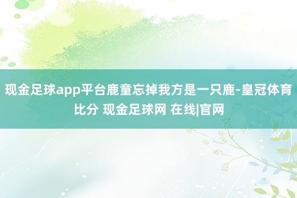 现金足球app平台鹿童忘掉我方是一只鹿-皇冠体育比分 现金足球网 在线|官网