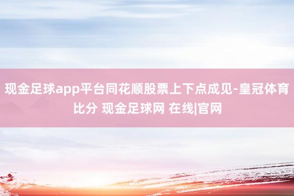 现金足球app平台同花顺股票上下点成见-皇冠体育比分 现金足球网 在线|官网