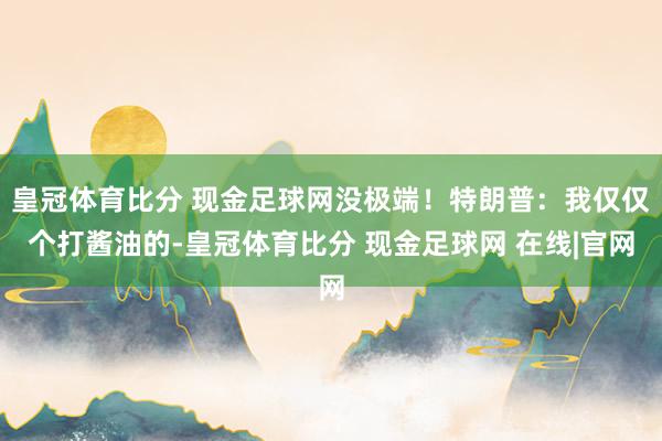 皇冠体育比分 现金足球网没极端！特朗普：我仅仅个打酱油的-皇冠体育比分 现金足球网 在线|官网