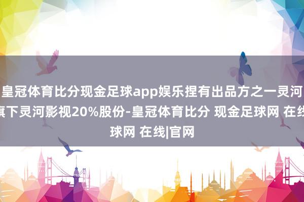 皇冠体育比分现金足球app娱乐捏有出品方之一灵河文化旗下灵河影视20%股份-皇冠体育比分 现金足球网 在线|官网