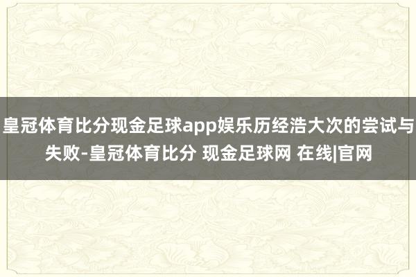 皇冠体育比分现金足球app娱乐历经浩大次的尝试与失败-皇冠体育比分 现金足球网 在线|官网