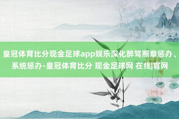 皇冠体育比分现金足球app娱乐深化醉驾照章惩办、系统惩办-皇冠体育比分 现金足球网 在线|官网