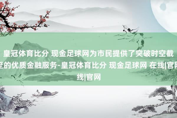 皇冠体育比分 现金足球网为市民提供了突破时空截至的优质金融服务-皇冠体育比分 现金足球网 在线|官网