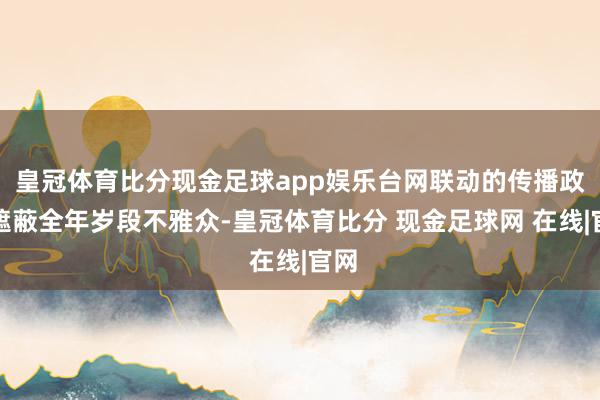 皇冠体育比分现金足球app娱乐台网联动的传播政策遮蔽全年岁段不雅众-皇冠体育比分 现金足球网 在线|官网