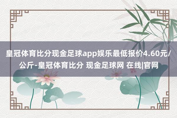 皇冠体育比分现金足球app娱乐最低报价4.60元/公斤-皇冠体育比分 现金足球网 在线|官网