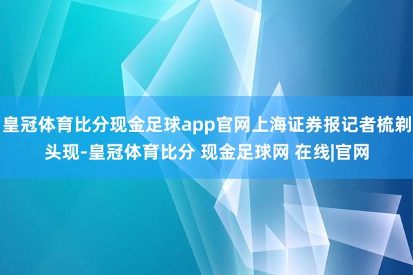 皇冠体育比分现金足球app官网上海证券报记者梳剃头现-皇冠体育比分 现金足球网 在线|官网