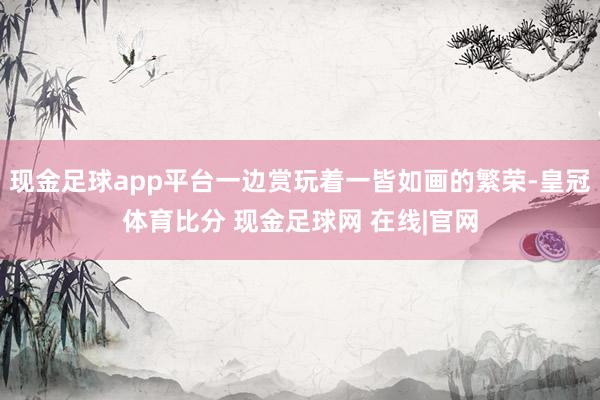 现金足球app平台一边赏玩着一皆如画的繁荣-皇冠体育比分 现金足球网 在线|官网