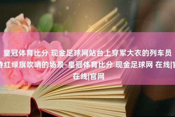 皇冠体育比分 现金足球网站台上穿军大衣的列车员手持红绿旗吹哨的场景-皇冠体育比分 现金足球网 在线|官网