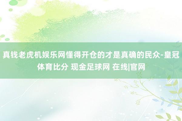 真钱老虎机娱乐网懂得开仓的才是真确的民众-皇冠体育比分 现金足球网 在线|官网