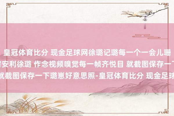 皇冠体育比分 现金足球网徐璐记璐每一个一会儿珊高璐缘玉梦CP向全宇宙安利徐璐 作念视频嗅觉每一帧齐悦目 就截图保存一下璐崽好意思照-皇冠体育比分 现金足球网 在线|官网